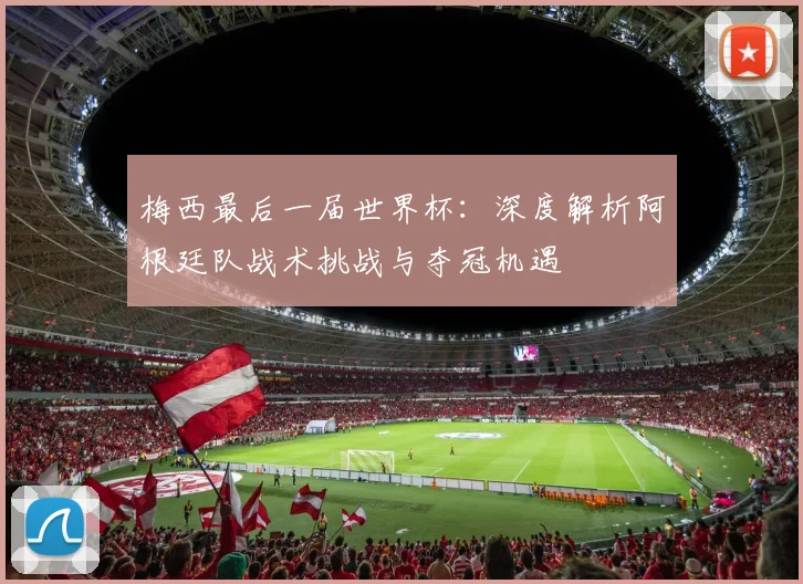 梅西最后一届世界杯：深度解析阿根廷队战术挑战与夺冠机遇