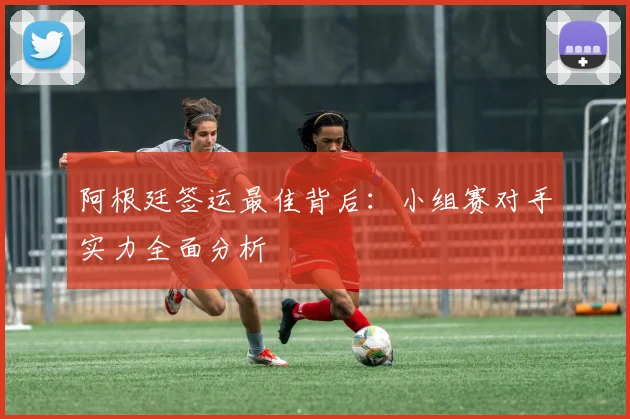 阿根廷签运最佳背后：小组赛对手实力全面分析