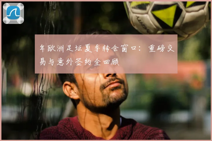 年欧洲足坛夏季转会窗口：重磅交易与意外签约全回顾