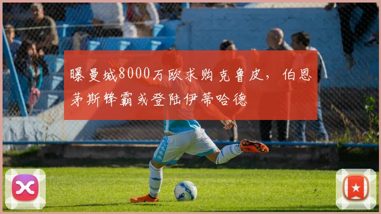 曝曼城8000万欧求购克鲁皮，伯恩茅斯锋霸或登陆伊蒂哈德