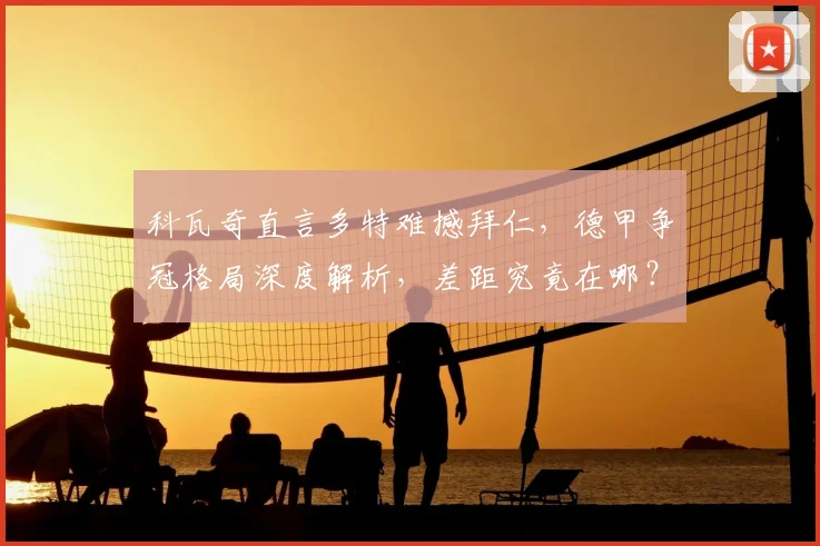 科瓦奇直言多特难撼拜仁，德甲争冠格局深度解析，差距究竟在哪？