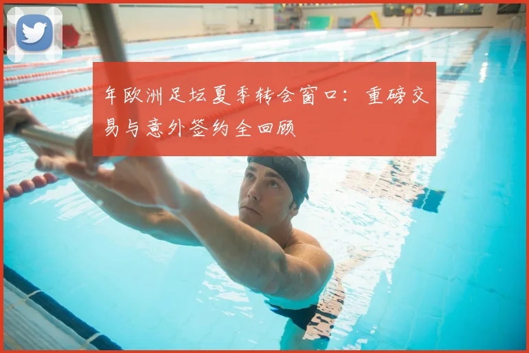 年欧洲足坛夏季转会窗口：重磅交易与意外签约全回顾