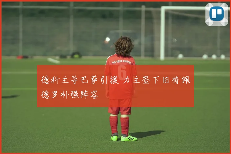 德科主导巴萨引援 力主签下旧将佩德罗补强阵容