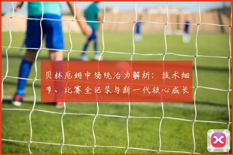 贝林厄姆中场统治力解析：技术细节、比赛全记录与新一代核心成长路径