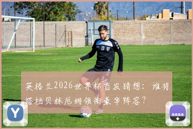 英格兰2026世界杯首发猜想：谁将搭档贝林厄姆领衔豪华阵容？