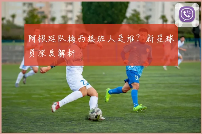 阿根廷队梅西接班人是谁？新星球员深度解析