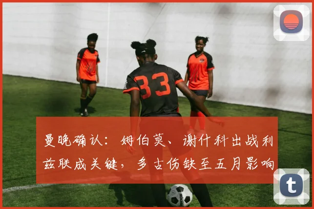 曼晚确认：姆伯莫、谢什科出战利兹联成关键，多古伤缺至五月影响几何？